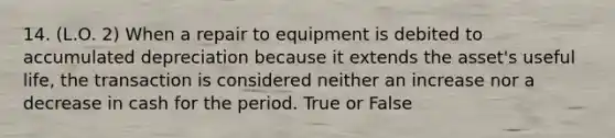 14. (L.O. 2) When a repair to equipment is debited to accumulated depreciation because it extends the asset's useful life, the transaction is considered neither an increase nor a decrease in cash for the period. True or False