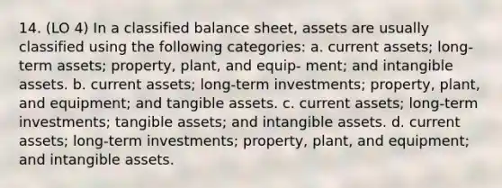 14. (LO 4) In a classified balance sheet, assets are usually classified using the following categories: a. current assets; long-term assets; property, plant, and equip- ment; and <a href='https://www.questionai.com/knowledge/kfaeAOzavC-intangible-assets' class='anchor-knowledge'>intangible assets</a>. b. current assets; long-term investments; property, plant, and equipment; and tangible assets. c. current assets; long-term investments; tangible assets; and intangible assets. d. current assets; long-term investments; property, plant, and equipment; and intangible assets.