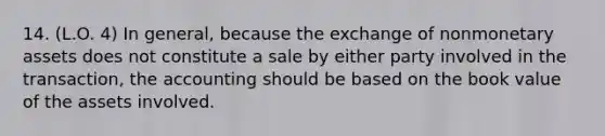 14. (L.O. 4) In general, because the exchange of nonmonetary assets does not constitute a sale by either party involved in the transaction, the accounting should be based on the book value of the assets involved.