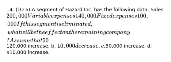 14. (LO 6) A segment of Hazard Inc. has the following data. Sales 200,000 Variable expenses 140,000 Fixed expenses 100,000 If this segment is eliminated, what will be the effect on the remaining company? Assume that 50% of the fixed expenses will be eliminated and the rest will be allocated to the segments of the remaining company. a.120,000 increase. b. 10,000 decrease. c.50,000 increase. d. 10,000 increase.