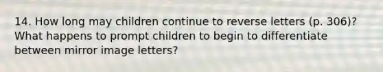 14. How long may children continue to reverse letters (p. 306)? What happens to prompt children to begin to differentiate between mirror image letters?