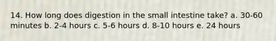 14. How long does digestion in the small intestine take? a. 30-60 minutes b. 2-4 hours c. 5-6 hours d. 8-10 hours e. 24 hours