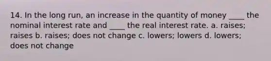 14. In the long run, an increase in the quantity of money ____ the nominal interest rate and ____ the real interest rate. a. raises; raises b. raises; does not change c. lowers; lowers d. lowers; does not change