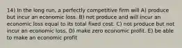 14) In the long run, a perfectly competitive firm will A) produce but incur an economic loss. B) not produce and will incur an economic loss equal to its total fixed cost. C) not produce but not incur an economic loss. D) make zero economic profit. E) be able to make an economic profit