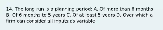 14. The long run is a planning period: A. Of more than 6 months B. Of 6 months to 5 years C. Of at least 5 years D. Over which a firm can consider all inputs as variable