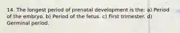 14. The longest period of prenatal development is the: a) Period of the embryo. b) Period of the fetus. c) First trimester. d) Germinal period.