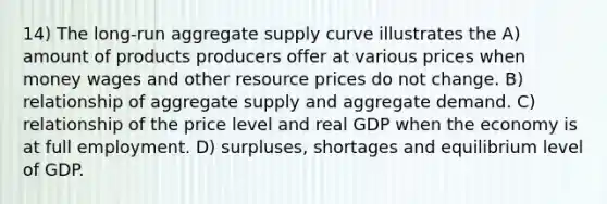 14) The long-run aggregate supply curve illustrates the A) amount of products producers offer at various prices when money wages and other resource prices do not change. B) relationship of aggregate supply and aggregate demand. C) relationship of the price level and real GDP when the economy is at full employment. D) surpluses, shortages and equilibrium level of GDP.