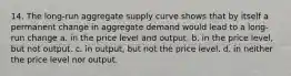 14. The long-run aggregate supply curve shows that by itself a permanent change in aggregate demand would lead to a long-run change a. in the price level and output. b. in the price level, but not output. c. in output, but not the price level. d. in neither the price level nor output.