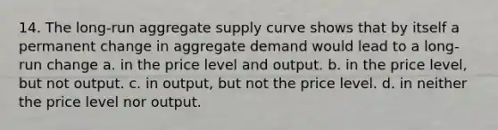 14. The long-run aggregate supply curve shows that by itself a permanent change in aggregate demand would lead to a long-run change a. in the price level and output. b. in the price level, but not output. c. in output, but not the price level. d. in neither the price level nor output.