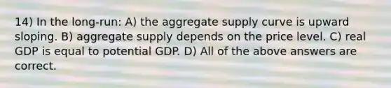 14) In the long-run: A) the aggregate supply curve is upward sloping. B) aggregate supply depends on the price level. C) real GDP is equal to potential GDP. D) All of the above answers are correct.