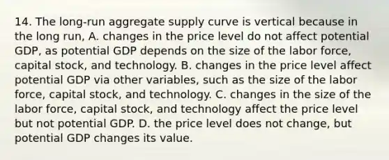 14. The​ long-run aggregate supply curve is vertical because in the long​ run, A. changes in the price level do not affect potential​ GDP, as potential GDP depends on the size of the labor​ force, capital​ stock, and technology. B. changes in the price level affect potential GDP via other​ variables, such as the size of the labor​ force, capital​ stock, and technology. C. changes in the size of the labor​ force, capital​ stock, and technology affect the price level but not potential GDP. D. the price level does not​ change, but potential GDP changes its value.