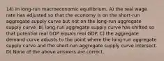 14) In long-run macroeconomic equilibrium, A) the real wage rate has adjusted so that the economy is on the short-run aggregate supply curve but not on the long-run aggregate supply curve. B) long-run aggregate supply curve has shifted so that potential real GDP equals real GDP. C) the aggregate demand curve adjusts to the point where the long-run aggregate supply curve and the short-run aggregate supply curve intersect. D) None of the above answers are correct.