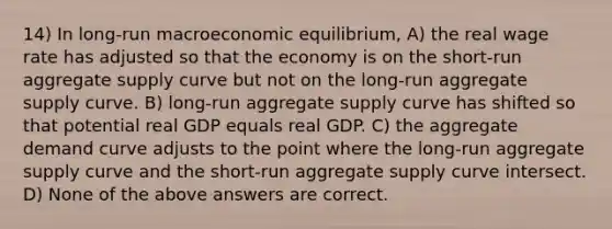 14) In long-run macroeconomic equilibrium, A) the real wage rate has adjusted so that the economy is on the short-run aggregate supply curve but not on the long-run aggregate supply curve. B) long-run aggregate supply curve has shifted so that potential real GDP equals real GDP. C) the aggregate demand curve adjusts to the point where the long-run aggregate supply curve and the short-run aggregate supply curve intersect. D) None of the above answers are correct.