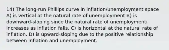 14) The long-run Phillips curve in inflation/unemployment space A) is vertical at the natural rate of unemployment B) is downward-sloping since the natural rate of unemploymenti increases as inflation falls. C) is horizontal at the natural rate of inflation. D) is upward-sloping due to the positive relationship between inflation and unemployment.