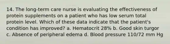 14. The long-term care nurse is evaluating the effectiveness of protein supplements on a patient who has low serum total protein level. Which of these data indicate that the patient's condition has improved? a. Hematocrit 28% b. Good skin turgor c. Absence of peripheral edema d. Blood pressure 110/72 mm Hg