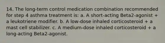 14. The long-term control medication combination recommended for step 4 asthma treatment is: a. A short-acting Beta2-agonist + a leukotriene modifier. b. A low-dose inhaled corticosteroid + a mast cell stabilizer. c. A medium-dose inhaled corticosteroid + a long-acting Beta2-agonist.