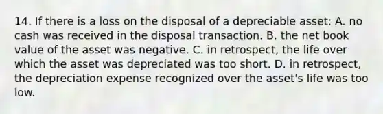 14. If there is a loss on the disposal of a depreciable asset: A. no cash was received in the disposal transaction. B. the net book value of the asset was negative. C. in retrospect, the life over which the asset was depreciated was too short. D. in retrospect, the depreciation expense recognized over the asset's life was too low.