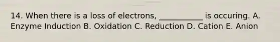 14. When there is a loss of electrons, ___________ is occuring. A. Enzyme Induction B. Oxidation C. Reduction D. Cation E. Anion