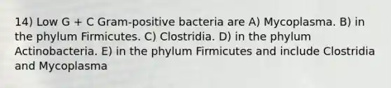 14) Low G + C Gram-positive bacteria are A) Mycoplasma. B) in the phylum Firmicutes. C) Clostridia. D) in the phylum Actinobacteria. E) in the phylum Firmicutes and include Clostridia and Mycoplasma