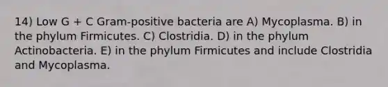 14) Low G + C Gram-positive bacteria are A) Mycoplasma. B) in the phylum Firmicutes. C) Clostridia. D) in the phylum Actinobacteria. E) in the phylum Firmicutes and include Clostridia and Mycoplasma.