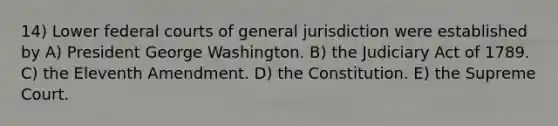 14) Lower federal courts of general jurisdiction were established by A) President George Washington. B) the Judiciary Act of 1789. C) the Eleventh Amendment. D) the Constitution. E) the Supreme Court.