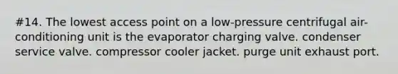 #14. The lowest access point on a low-pressure centrifugal air-conditioning unit is the evaporator charging valve. condenser service valve. compressor cooler jacket. purge unit exhaust port.