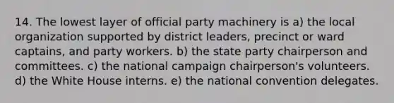 14. The lowest layer of official party machinery is a) the local organization supported by district leaders, precinct or ward captains, and party workers. b) the state party chairperson and committees. c) the national campaign chairperson's volunteers. d) the White House interns. e) the national convention delegates.