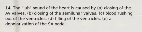 14. The "lub" sound of the heart is caused by (a) closing of the AV valves, (b) closing of the semilunar valves, (c) blood rushing out of the ventricles, (d) filling of the ventricles, (e) a depolarization of the SA node.