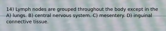 14) Lymph nodes are grouped throughout the body except in the A) lungs. B) central <a href='https://www.questionai.com/knowledge/kThdVqrsqy-nervous-system' class='anchor-knowledge'>nervous system</a>. C) mesentery. D) inguinal <a href='https://www.questionai.com/knowledge/kYDr0DHyc8-connective-tissue' class='anchor-knowledge'>connective tissue</a>.