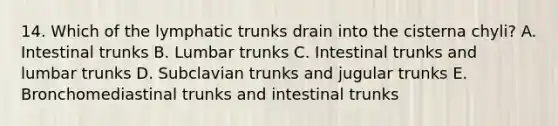 14. Which of the lymphatic trunks drain into the cisterna chyli? A. Intestinal trunks B. Lumbar trunks C. Intestinal trunks and lumbar trunks D. Subclavian trunks and jugular trunks E. Bronchomediastinal trunks and intestinal trunks