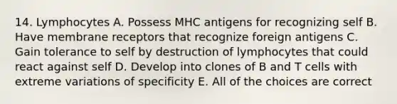 14. Lymphocytes A. Possess MHC antigens for recognizing self B. Have membrane receptors that recognize foreign antigens C. Gain tolerance to self by destruction of lymphocytes that could react against self D. Develop into clones of B and T cells with extreme variations of specificity E. All of the choices are correct