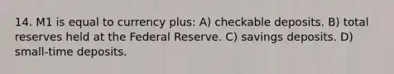 14. M1 is equal to currency plus: A) checkable deposits. B) total reserves held at the Federal Reserve. C) savings deposits. D) small-time deposits.