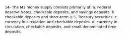 14- The M1 money supply consists primarily of: a. Federal Reserve Notes, checkable deposits, and savings deposits. b. checkable deposits and short-term U.S. Treasury securities. c. currency in circulation and checkable deposits. d. currency in circulation, checkable deposits, and small-denominated time deposits.