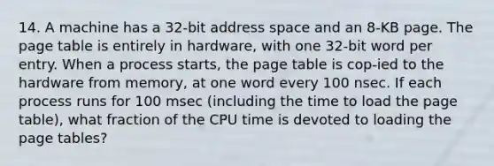 14. A machine has a 32-bit address space and an 8-KB page. The page table is entirely in hardware, with one 32-bit word per entry. When a process starts, the page table is cop-ied to the hardware from memory, at one word every 100 nsec. If each process runs for 100 msec (including the time to load the page table), what fraction of the CPU time is devoted to loading the page tables?