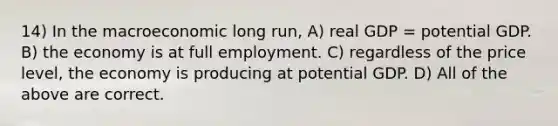 14) In the macroeconomic long run, A) real GDP = potential GDP. B) the economy is at full employment. C) regardless of the price level, the economy is producing at potential GDP. D) All of the above are correct.