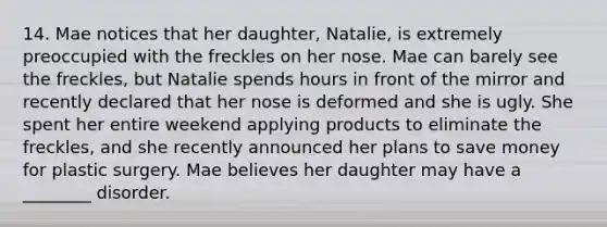 14. Mae notices that her daughter, Natalie, is extremely preoccupied with the freckles on her nose. Mae can barely see the freckles, but Natalie spends hours in front of the mirror and recently declared that her nose is deformed and she is ugly. She spent her entire weekend applying products to eliminate the freckles, and she recently announced her plans to save money for plastic surgery. Mae believes her daughter may have a ________ disorder.