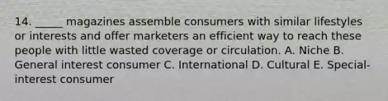 14. _____ magazines assemble consumers with similar lifestyles or interests and offer marketers an efficient way to reach these people with little wasted coverage or circulation. A. Niche B. General interest consumer C. International D. Cultural E. Special-interest consumer