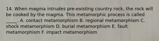 14. When magma intrudes pre-existing country rock, the rock will be cooked by the magma. This metamorphic process is called _____. A. contact metamorphism B. regional metamorphism C. shock metamorphism D. burial metamorphism E. fault metamorphism F. impact metamorphism