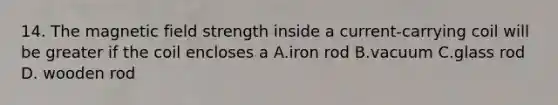 14. The magnetic field strength inside a current-carrying coil will be greater if the coil encloses a A.iron rod B.vacuum C.glass rod D. wooden rod