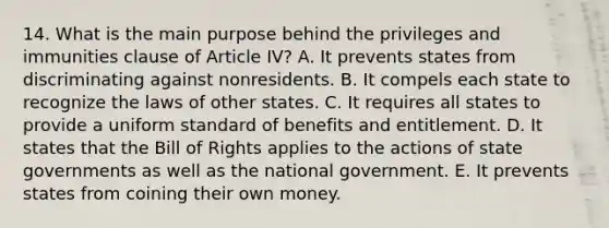 14. What is the main purpose behind the privileges and immunities clause of Article IV? A. It prevents states from discriminating against nonresidents. B. It compels each state to recognize the laws of other states. C. It requires all states to provide a uniform standard of benefits and entitlement. D. It states that the Bill of Rights applies to the actions of state governments as well as the national government. E. It prevents states from coining their own money.