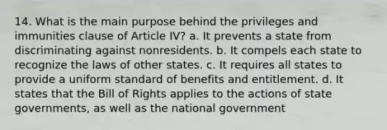 14. What is the main purpose behind the privileges and immunities clause of Article IV? a. It prevents a state from discriminating against nonresidents. b. It compels each state to recognize the laws of other states. c. It requires all states to provide a uniform standard of benefits and entitlement. d. It states that the Bill of Rights applies to the actions of state governments, as well as the national government