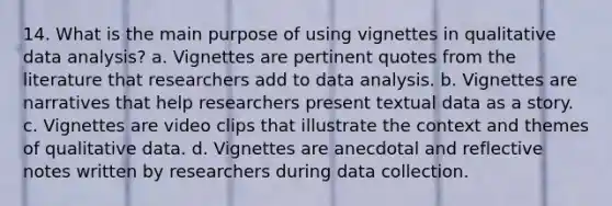 14. What is the main purpose of using vignettes in qualitative data analysis? a. Vignettes are pertinent quotes from the literature that researchers add to data analysis. b. Vignettes are narratives that help researchers present textual data as a story. c. Vignettes are video clips that illustrate the context and themes of qualitative data. d. Vignettes are anecdotal and reflective notes written by researchers during data collection.