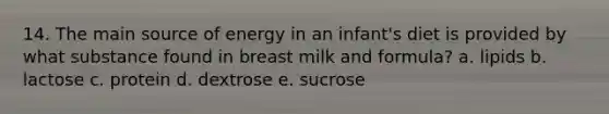 14. The main source of energy in an infant's diet is provided by what substance found in breast milk and formula?​ a. ​lipids b. ​lactose c. ​protein d. ​dextrose e. ​sucrose