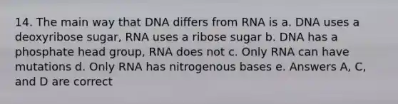 14. The main way that DNA differs from RNA is a. DNA uses a deoxyribose sugar, RNA uses a ribose sugar b. DNA has a phosphate head group, RNA does not c. Only RNA can have mutations d. Only RNA has nitrogenous bases e. Answers A, C, and D are correct