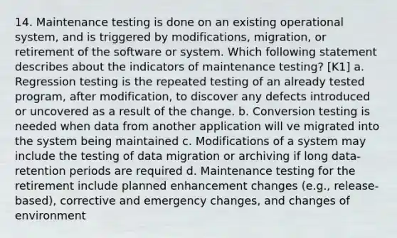 14. Maintenance testing is done on an existing operational system, and is triggered by modifications, migration, or retirement of the software or system. Which following statement describes about the indicators of maintenance testing? [K1] a. Regression testing is the repeated testing of an already tested program, after modification, to discover any defects introduced or uncovered as a result of the change. b. Conversion testing is needed when data from another application will ve migrated into the system being maintained c. Modifications of a system may include the testing of data migration or archiving if long data-retention periods are required d. Maintenance testing for the retirement include planned enhancement changes (e.g., release-based), corrective and emergency changes, and changes of environment