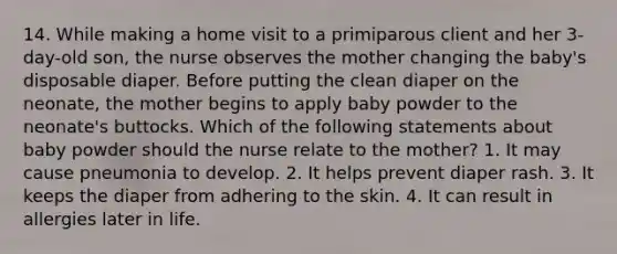 14. While making a home visit to a primiparous client and her 3-day-old son, the nurse observes the mother changing the baby's disposable diaper. Before putting the clean diaper on the neonate, the mother begins to apply baby powder to the neonate's buttocks. Which of the following statements about baby powder should the nurse relate to the mother? 1. It may cause pneumonia to develop. 2. It helps prevent diaper rash. 3. It keeps the diaper from adhering to the skin. 4. It can result in allergies later in life.