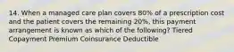 14. When a managed care plan covers 80% of a prescription cost and the patient covers the remaining 20%, this payment arrangement is known as which of the following? Tiered Copayment Premium Coinsurance Deductible