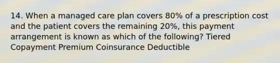 14. When a managed care plan covers 80% of a prescription cost and the patient covers the remaining 20%, this payment arrangement is known as which of the following? Tiered Copayment Premium Coinsurance Deductible