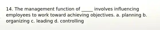 14. The management function of _____ involves influencing employees to work toward achieving objectives. a. planning b. organizing c. leading d. controlling