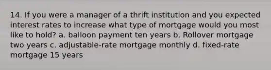 14. If you were a manager of a thrift institution and you expected interest rates to increase what type of mortgage would you most like to hold? a. balloon payment ten years b. Rollover mortgage two years c. adjustable-rate mortgage monthly d. fixed-rate mortgage 15 years